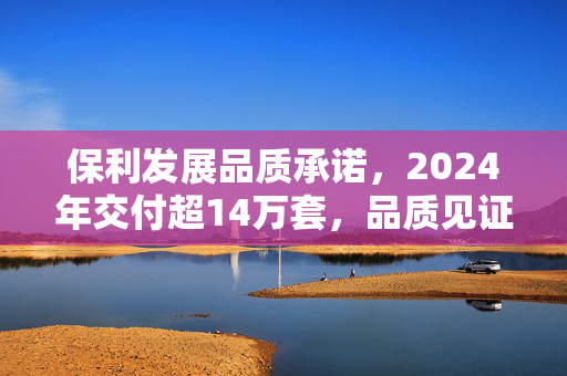 保利发展品质承诺，2024年交付超14万套，品质见证未来