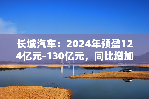 长城汽车：2024年预盈124亿元-130亿元，同比增加76.6%-85.14%