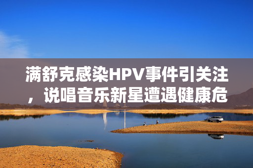 满舒克感染HPV事件引关注，说唱音乐新星遭遇健康危机