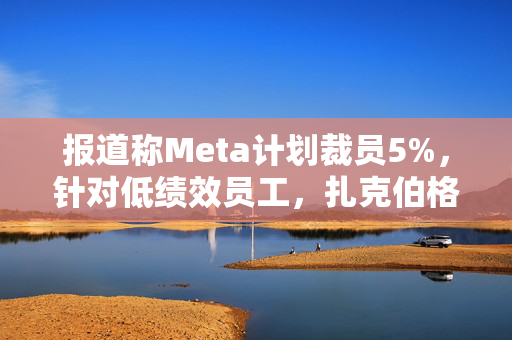 报道称Meta计划裁员5%，针对低绩效员工，扎克伯格：将加快淘汰步伐