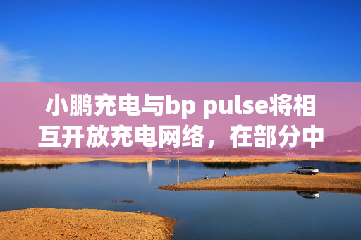 小鹏充电与bp pulse将相互开放充电网络，在部分中国核心城市试点超快充网络