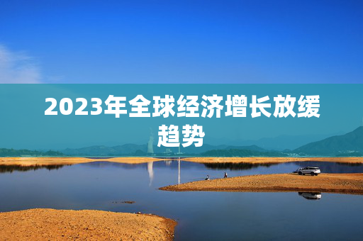 2023年全球经济增长放缓趋势