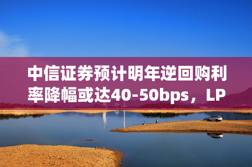 中信证券预计明年逆回购利率降幅或达40-50bps，LPR和贷款利率降幅或更大