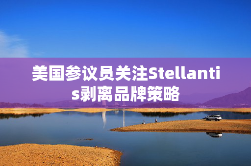 美国参议员关注Stellantis剥离品牌策略