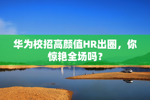 华为校招高颜值HR出圈，你惊艳全场吗？