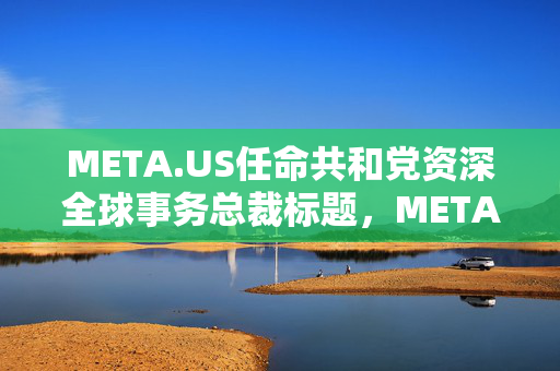 META.US任命共和党资深全球事务总裁标题，META.US任命共和党资深全球事务总裁将引领全球事务新篇章