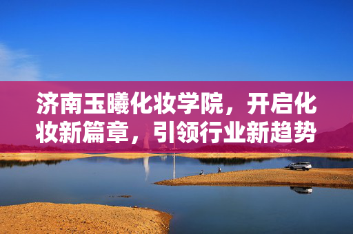 济南玉曦化妆学院，开启化妆新篇章，引领行业新趋势