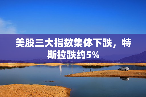 美股三大指数集体下跌，特斯拉跌约5%