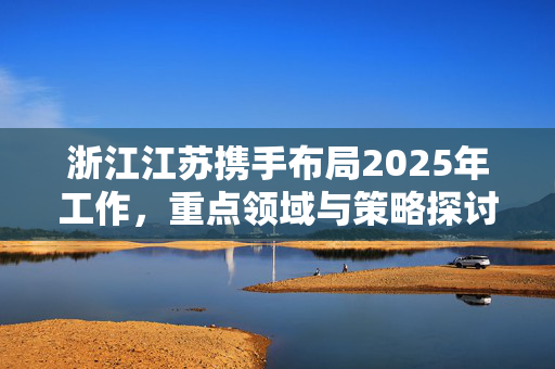 浙江江苏携手布局2025年工作，重点领域与策略探讨