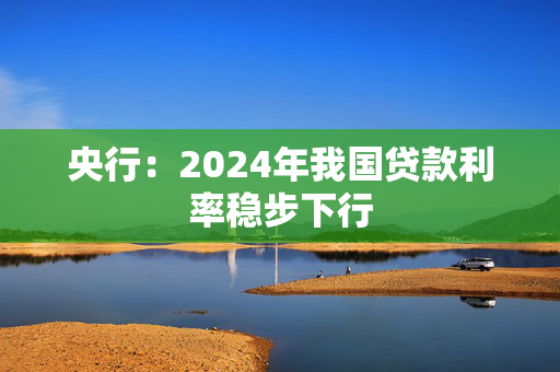 央行：2024年我国贷款利率稳步下行