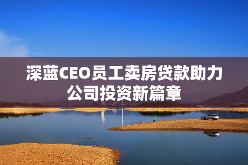 深蓝CEO员工卖房贷款助力公司投资新篇章