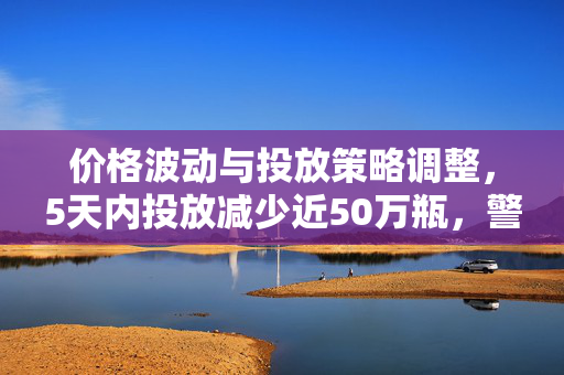 价格波动与投放策略调整，5天内投放减少近50万瓶，警惕投机空间降温