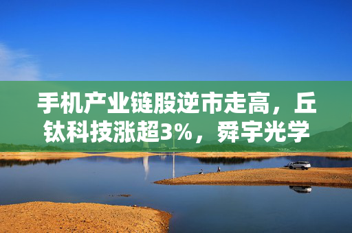 手机产业链股逆市走高，丘钛科技涨超3%，舜宇光学涨超2%