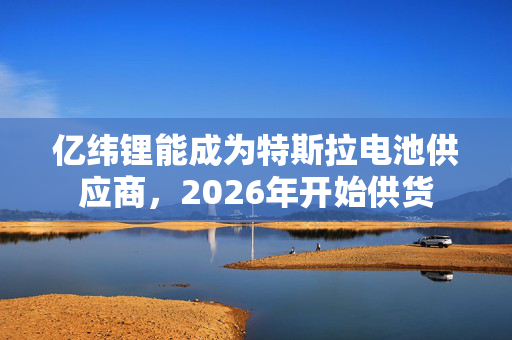 亿纬锂能成为特斯拉电池供应商，2026年开始供货