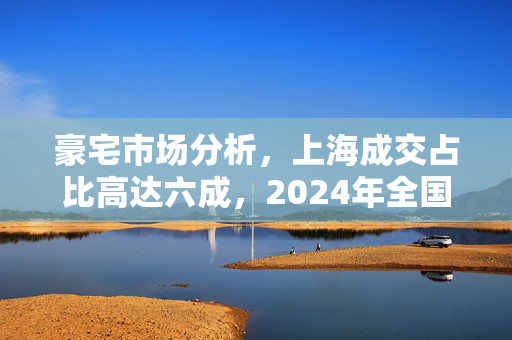 豪宅市场分析，上海成交占比高达六成，2024年全国3000万元以上豪宅市场趋势