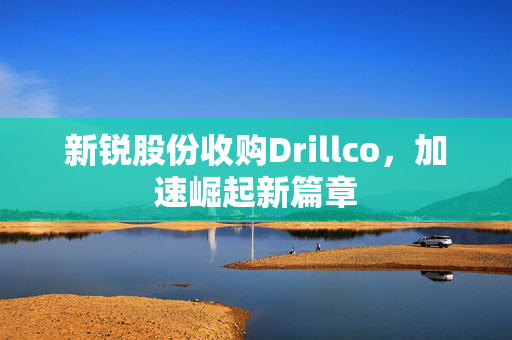 新锐股份收购Drillco，加速崛起新篇章