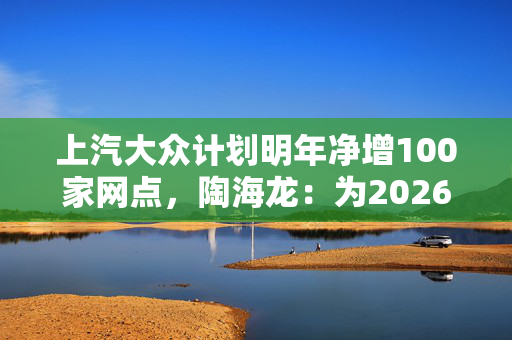 上汽大众计划明年净增100家网点，陶海龙：为2026年产品大年做准备