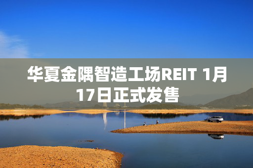 华夏金隅智造工场REIT 1月17日正式发售