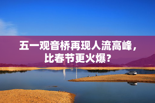 五一观音桥再现人流高峰，比春节更火爆？