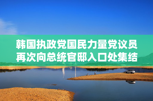 韩国执政党国民力量党议员再次向总统官邸入口处集结