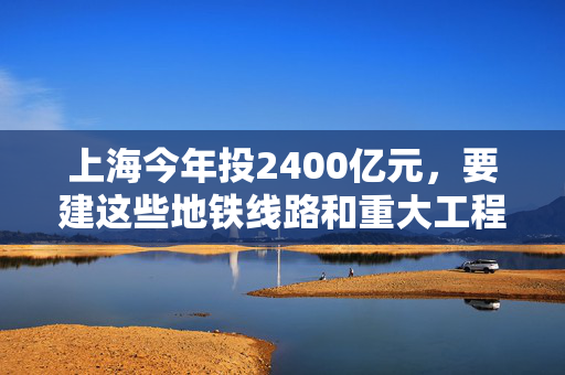 上海今年投2400亿元，要建这些地铁线路和重大工程