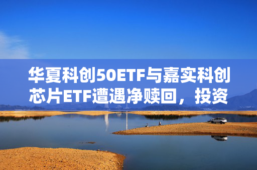 华夏科创50ETF与嘉实科创芯片ETF遭遇净赎回，投资者反应引发市场关注