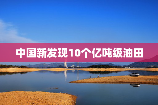 中国新发现10个亿吨级油田