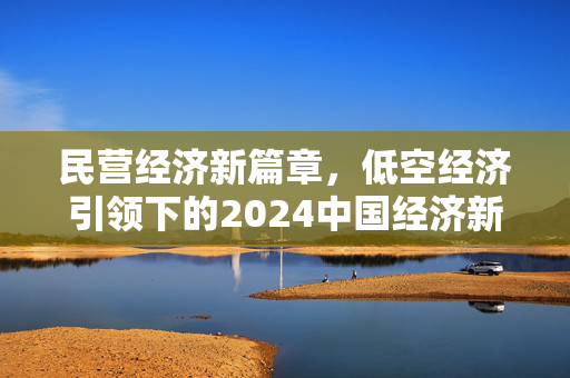 民营经济新篇章，低空经济引领下的2024中国经济新趋势