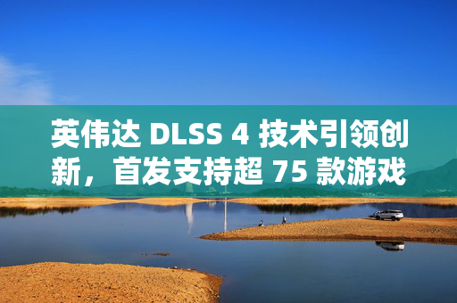 英伟达 DLSS 4 技术引领创新，首发支持超 75 款游戏和应用亮点解读