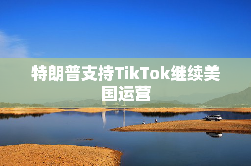 特朗普支持TikTok继续美国运营