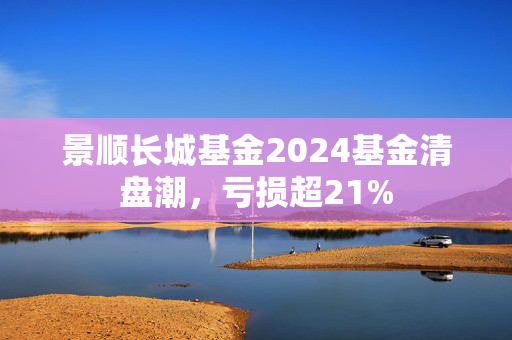 景顺长城基金2024基金清盘潮，亏损超21%