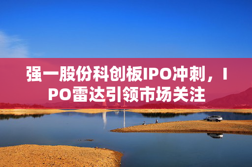 强一股份科创板IPO冲刺，IPO雷达引领市场关注