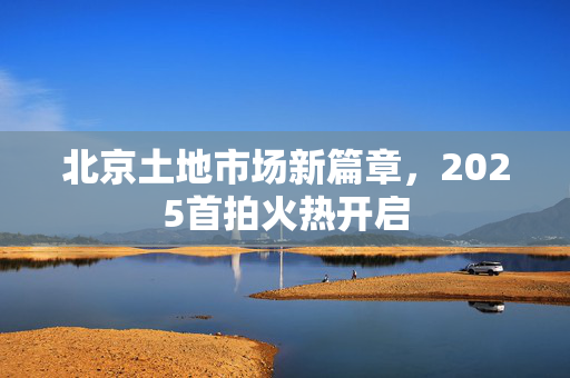 北京土地市场新篇章，2025首拍火热开启