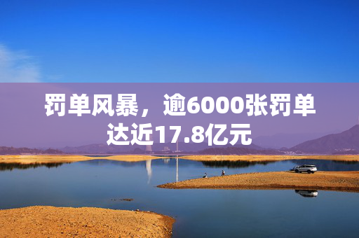 罚单风暴，逾6000张罚单达近17.8亿元