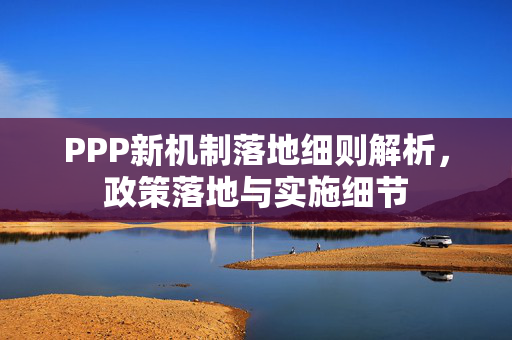 PPP新机制落地细则解析，政策落地与实施细节