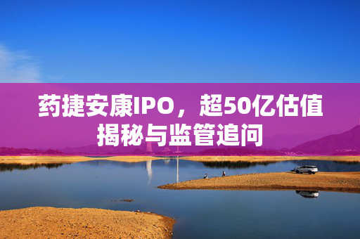 药捷安康IPO，超50亿估值揭秘与监管追问