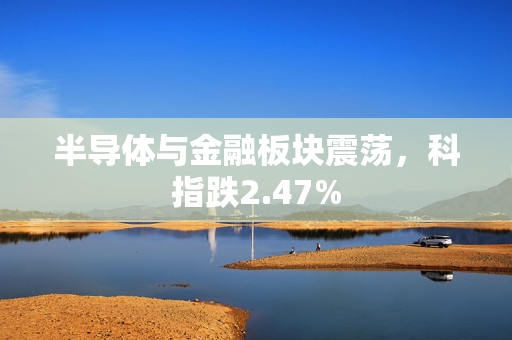 半导体与金融板块震荡，科指跌2.47%