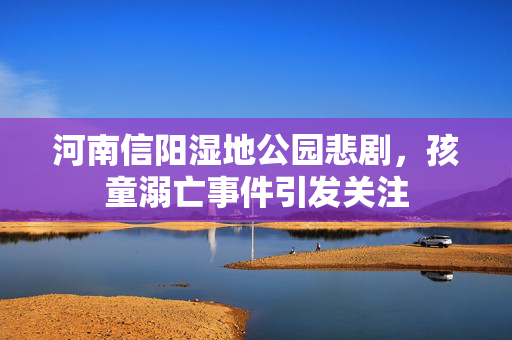 河南信阳湿地公园悲剧，孩童溺亡事件引发关注