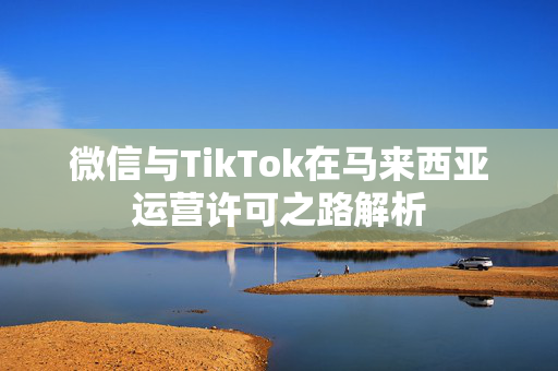 微信与TikTok在马来西亚运营许可之路解析