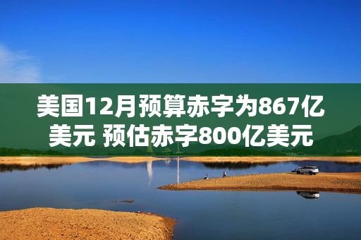 美国12月预算赤字为867亿美元 预估赤字800亿美元