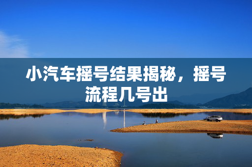 小汽车摇号结果揭秘，摇号流程几号出