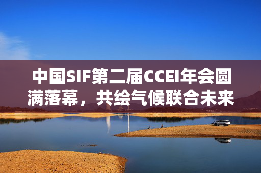 中国SIF第二届CCEI年会圆满落幕，共绘气候联合未来