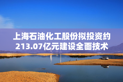 上海石油化工股份拟投资约213.07亿元建设全面技术改造和提质升级项目