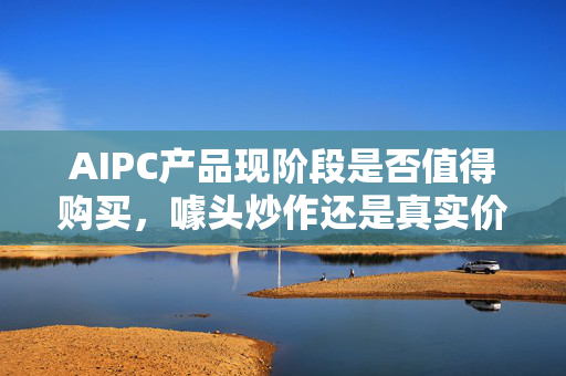 AIPC产品现阶段是否值得购买，噱头炒作还是真实价值