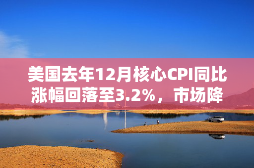 美国去年12月核心CPI同比涨幅回落至3.2%，市场降息预期回升