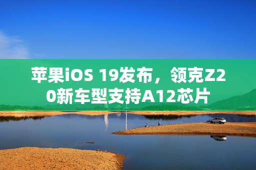 苹果iOS 19发布，领克Z20新车型支持A12芯片