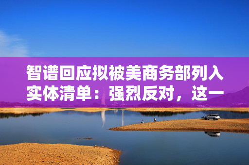 智谱回应拟被美商务部列入实体清单：强烈反对，这一决定缺乏事实依据