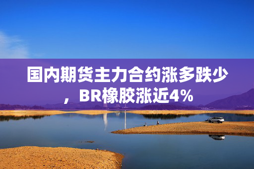 国内期货主力合约涨多跌少，BR橡胶涨近4%