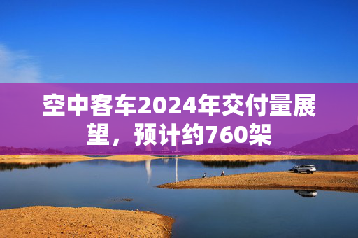 空中客车2024年交付量展望，预计约760架