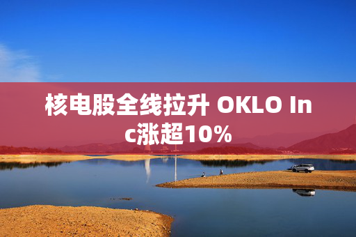 核电股全线拉升 OKLO Inc涨超10%